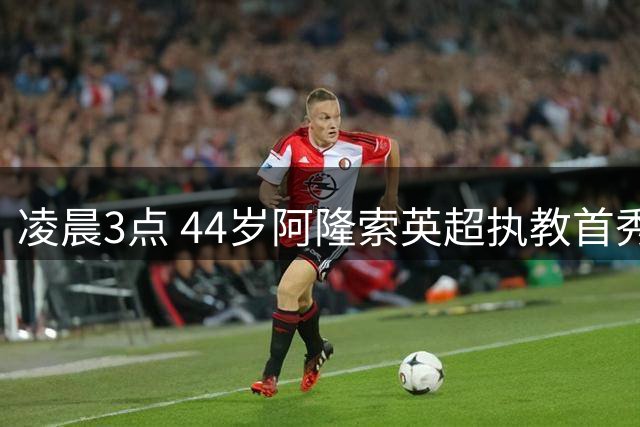 凌晨3点 44岁阿隆索英超执教首秀：前皇马主帅PK 创奇特纪录