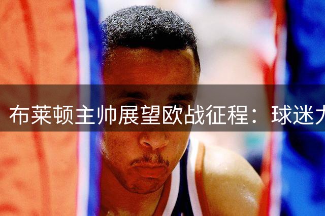 布莱顿主帅展望欧战征程：球迷力量不可或缺