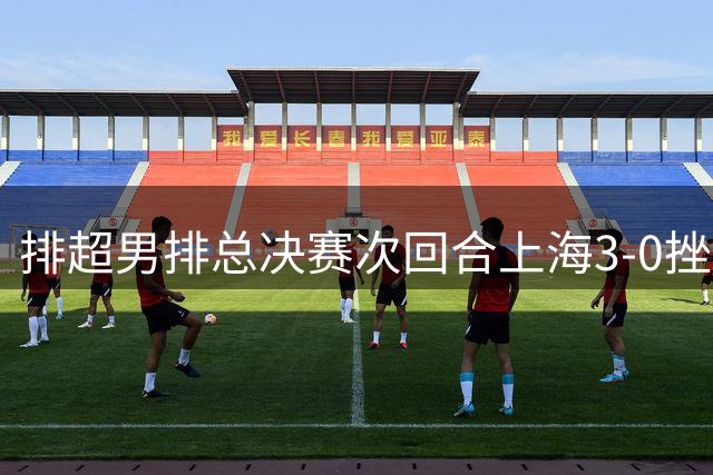 排超男排总决赛次回合上海3-0挫北京 场分2-0占先