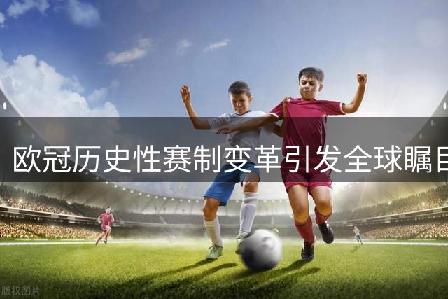 欧冠历史性赛制变革引发全球瞩目