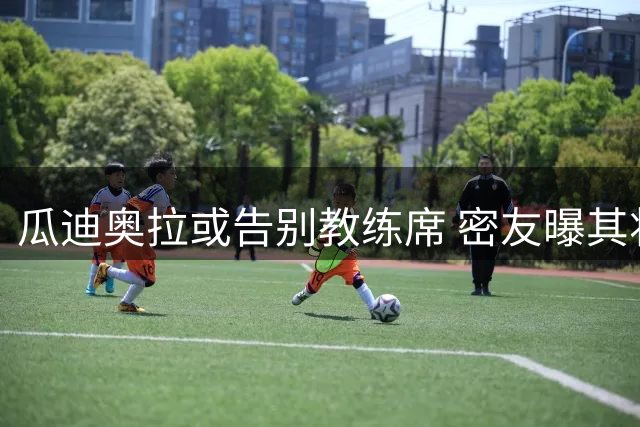 瓜迪奥拉或告别教练席 密友曝其将回归家庭生活