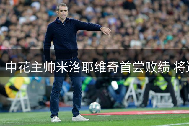 申花主帅米洛耶维奇首尝败绩 将连续迎战蓉城与泰山两大劲旅