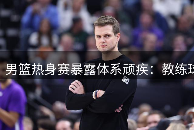 男篮热身赛暴露体系顽疾：教练球员各执一词折射深层矛盾