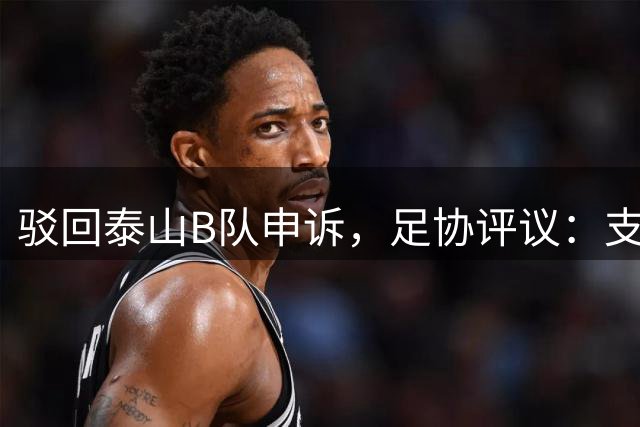 驳回泰山B队申诉，足协评议：支持越位判罚；改判符合判罚程序